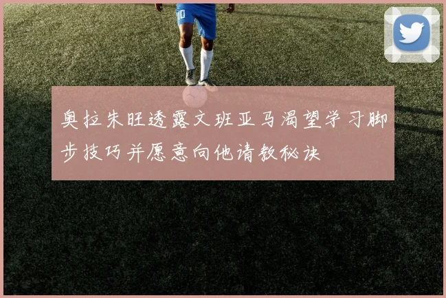 奥拉朱旺透露文班亚马渴望学习脚步技巧并愿意向他请教秘诀