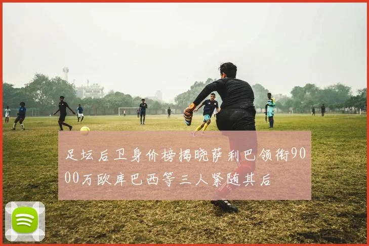足坛后卫身价榜揭晓萨利巴领衔9000万欧库巴西等三人紧随其后