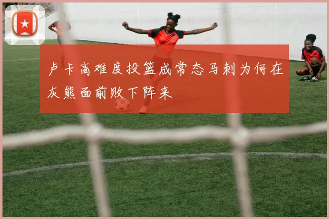 卢卡高难度投篮成常态马刺为何在灰熊面前败下阵来