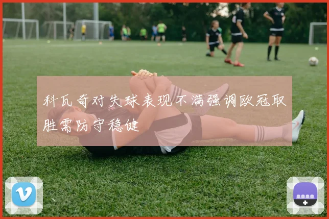 科瓦奇对失球表现不满强调欧冠取胜需防守稳健