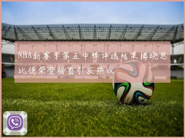 NBA新赛季第五中锋评选结果揭晓恩比德荣登榜首引发热议