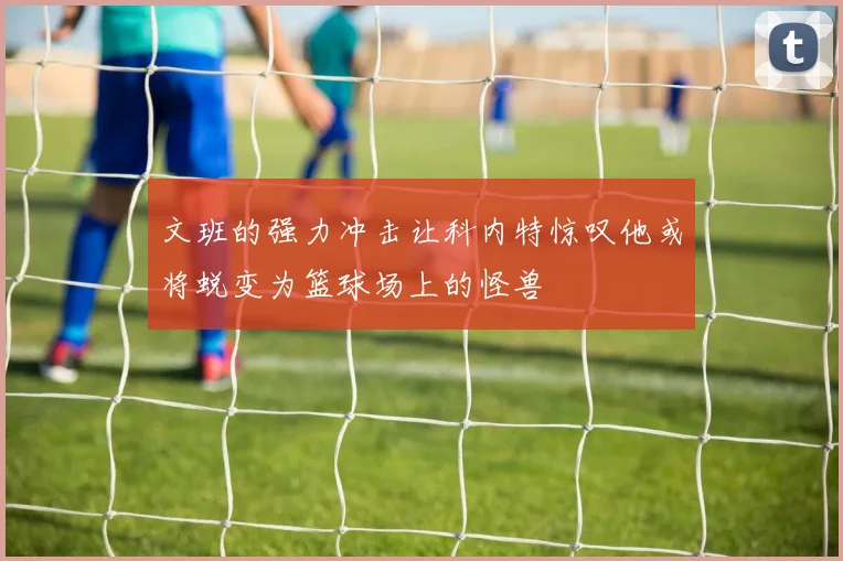 文班的强力冲击让科内特惊叹他或将蜕变为篮球场上的怪兽