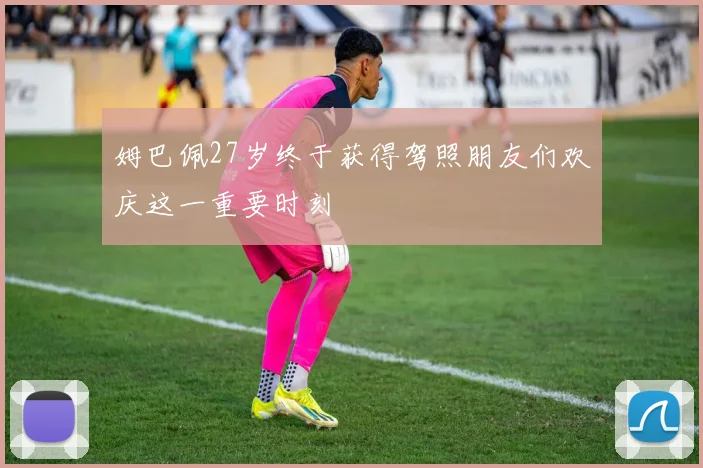 姆巴佩27岁终于获得驾照朋友们欢庆这一重要时刻