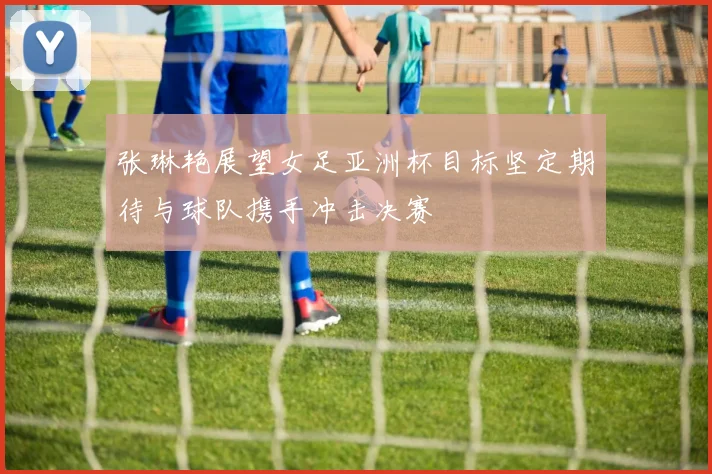 张琳艳展望女足亚洲杯目标坚定期待与球队携手冲击决赛