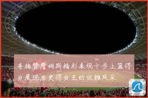 夸梅赞詹姆斯精彩表现十步上篮得分展现历史得分王的优雅风采