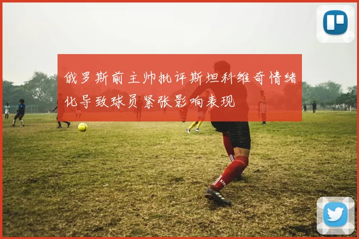 俄罗斯前主帅批评斯坦科维奇情绪化导致球员紧张影响表现