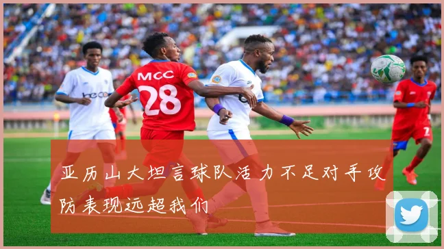 亚历山大坦言球队活力不足对手攻防表现远超我们