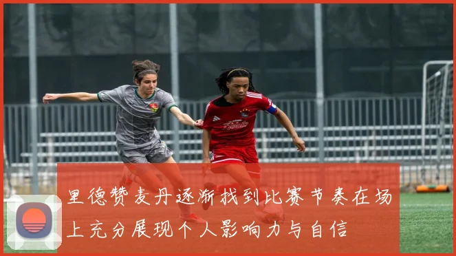 里德赞麦丹逐渐找到比赛节奏在场上充分展现个人影响力与自信