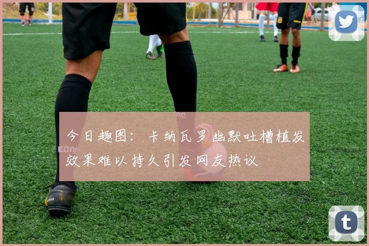 今日趣图：卡纳瓦罗幽默吐槽植发效果难以持久引发网友热议