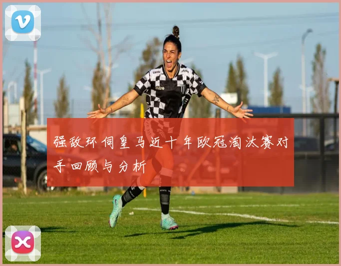 强敌环伺皇马近十年欧冠淘汰赛对手回顾与分析