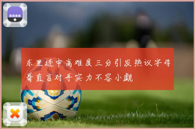 东里连中高难度三分引发热议字母哥直言对手实力不容小觑