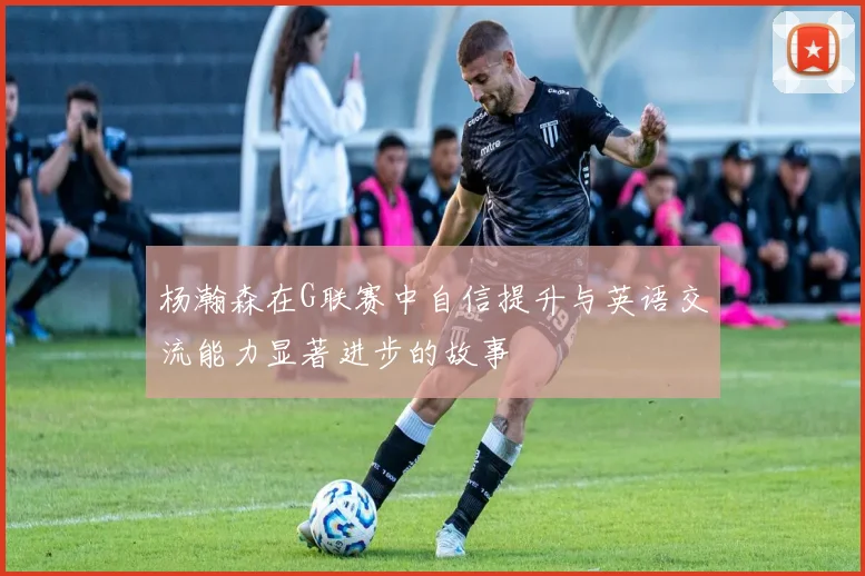 杨瀚森在G联赛中自信提升与英语交流能力显著进步的故事