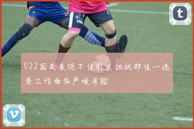 U22国足表现不佳引发担忧邵佳一选秀工作面临严峻考验