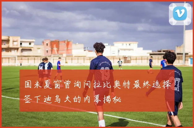 国米夏窗曾询问拉比奥特最终选择签下迪乌夫的内幕揭秘