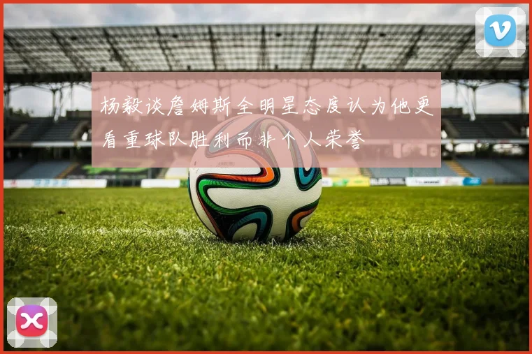 杨毅谈詹姆斯全明星态度认为他更看重球队胜利而非个人荣誉
