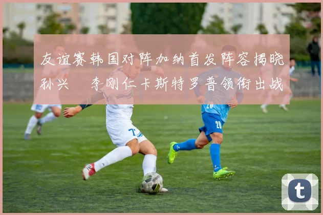 友谊赛韩国对阵加纳首发阵容揭晓孙兴慜李刚仁卡斯特罗普领衔出战