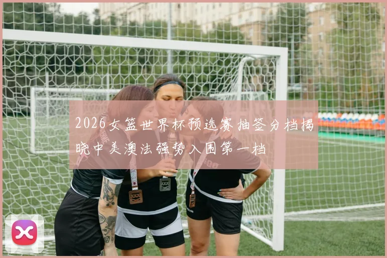 2026女篮世界杯预选赛抽签分档揭晓中美澳法强势入围第一档