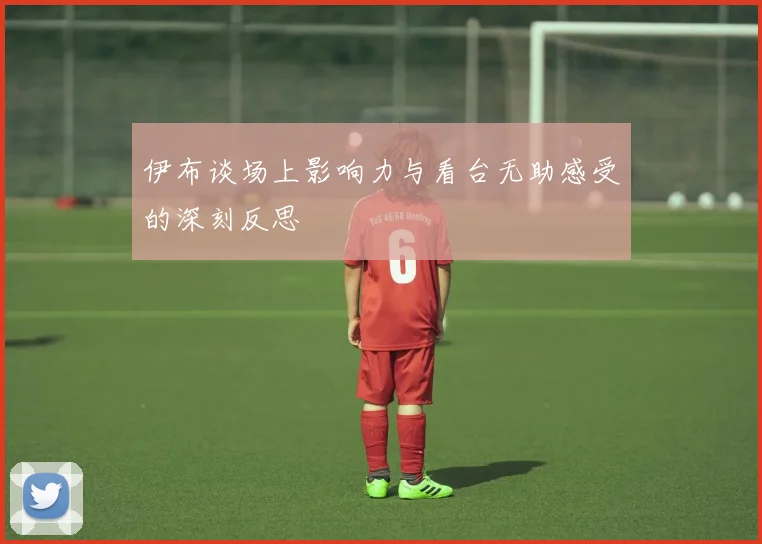 伊布谈场上影响力与看台无助感受的深刻反思